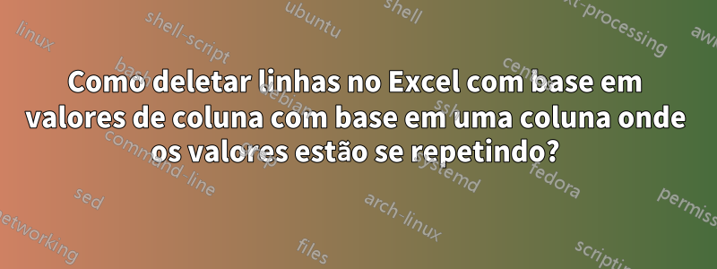 Como deletar linhas no Excel com base em valores de coluna com base em uma coluna onde os valores estão se repetindo?