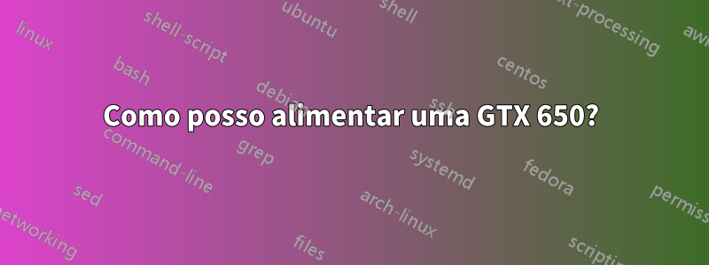 Como posso alimentar uma GTX 650?