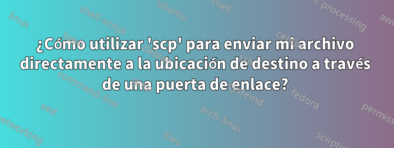 ¿Cómo utilizar 'scp' para enviar mi archivo directamente a la ubicación de destino a través de una puerta de enlace?