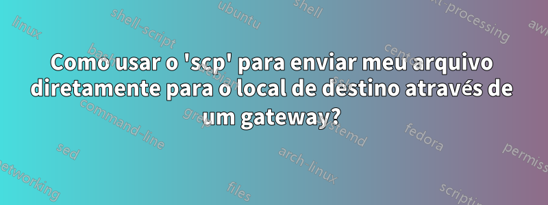 Como usar o 'scp' para enviar meu arquivo diretamente para o local de destino através de um gateway?