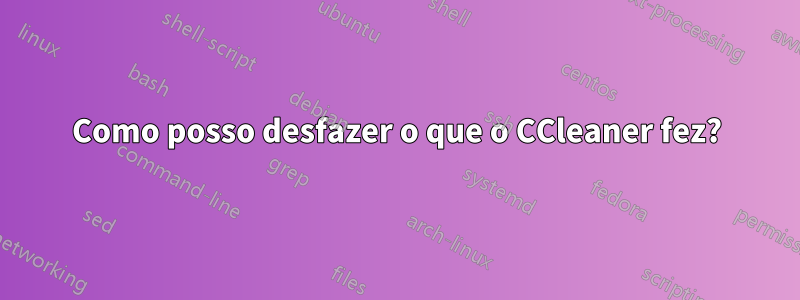 Como posso desfazer o que o CCleaner fez?