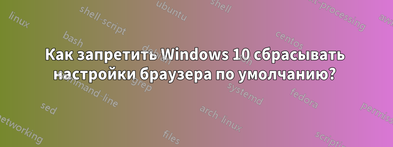 Как запретить Windows 10 сбрасывать настройки браузера по умолчанию?