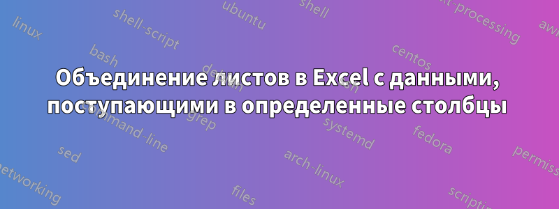 Объединение листов в Excel с данными, поступающими в определенные столбцы