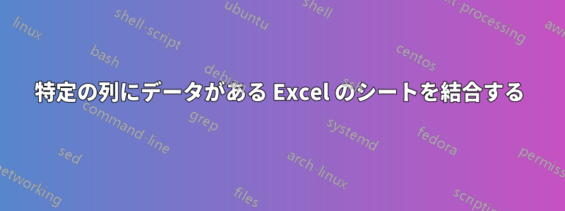 特定の列にデータがある Excel のシートを結合する