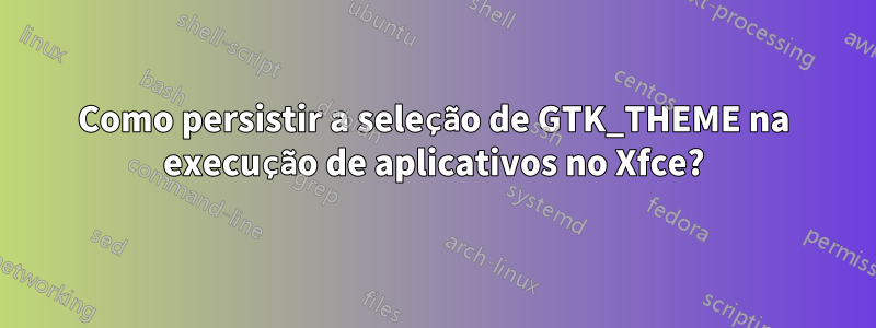 Como persistir a seleção de GTK_THEME na execução de aplicativos no Xfce?
