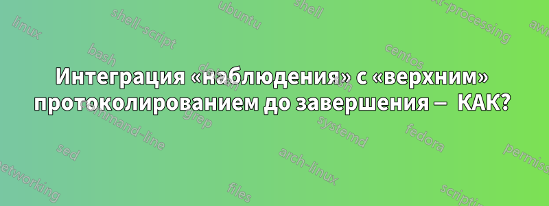 Интеграция «наблюдения» с «верхним» протоколированием до завершения — КАК?