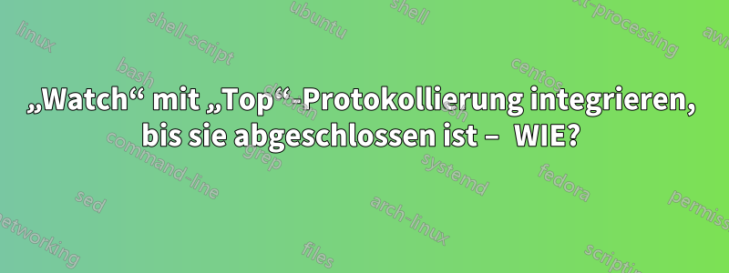 „Watch“ mit „Top“-Protokollierung integrieren, bis sie abgeschlossen ist – WIE?