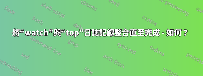 將“watch”與“top”日誌記錄整合直至完成 - 如何？