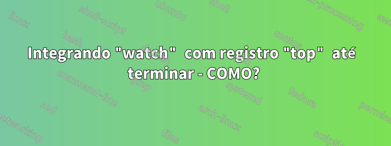 Integrando "watch" com registro "top" até terminar - COMO?