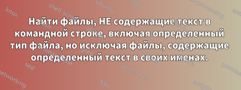 Найти файлы, НЕ содержащие текст в командной строке, включая определенный тип файла, но исключая файлы, содержащие определенный текст в своих именах.