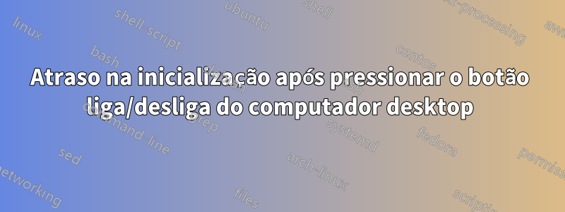 Atraso na inicialização após pressionar o botão liga/desliga do computador desktop