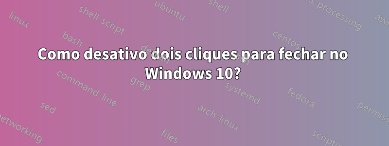 Como desativo dois cliques para fechar no Windows 10?