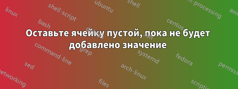 Оставьте ячейку пустой, пока не будет добавлено значение