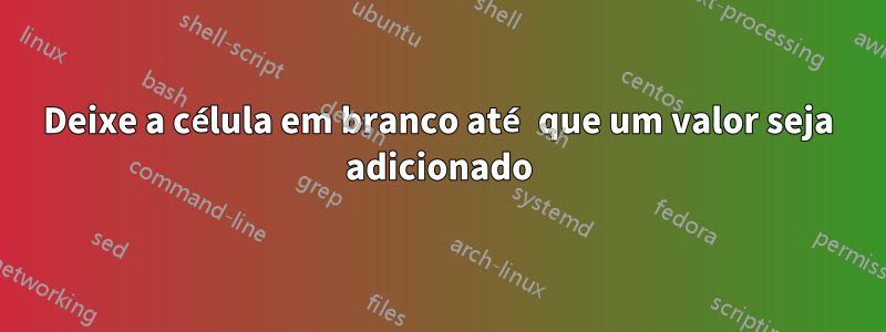 Deixe a célula em branco até que um valor seja adicionado