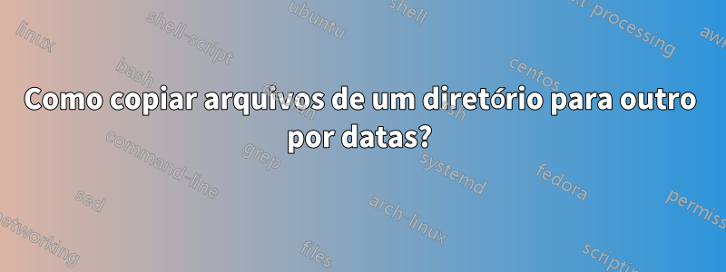 Como copiar arquivos de um diretório para outro por datas?