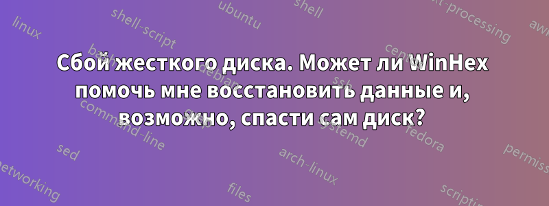 Сбой жесткого диска. Может ли WinHex помочь мне восстановить данные и, возможно, спасти сам диск?
