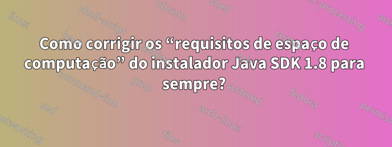 Como corrigir os “requisitos de espaço de computação” do instalador Java SDK 1.8 para sempre?