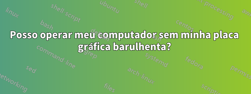 Posso operar meu computador sem minha placa gráfica barulhenta?