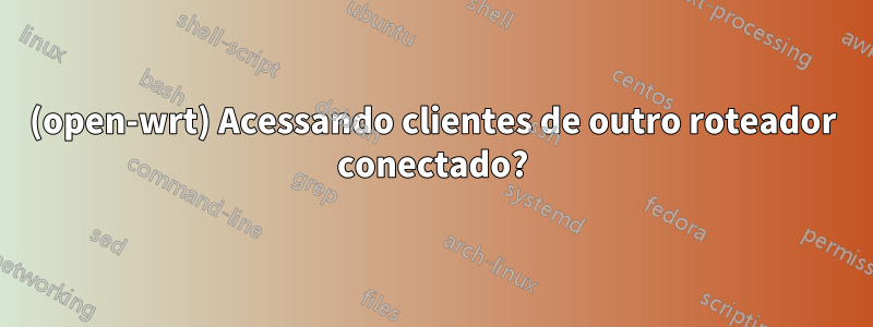 (open-wrt) Acessando clientes de outro roteador conectado?