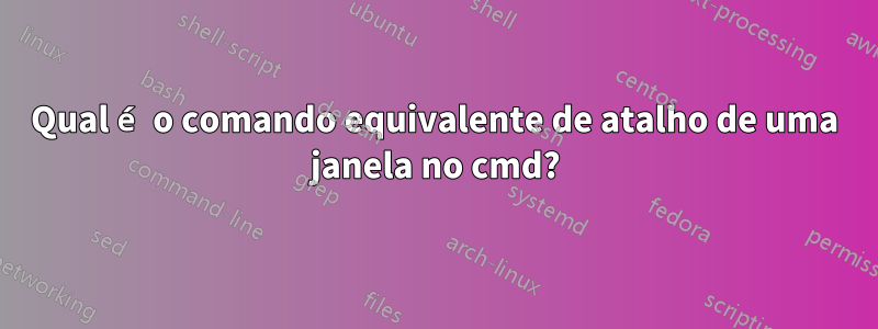 Qual é o comando equivalente de atalho de uma janela no cmd?