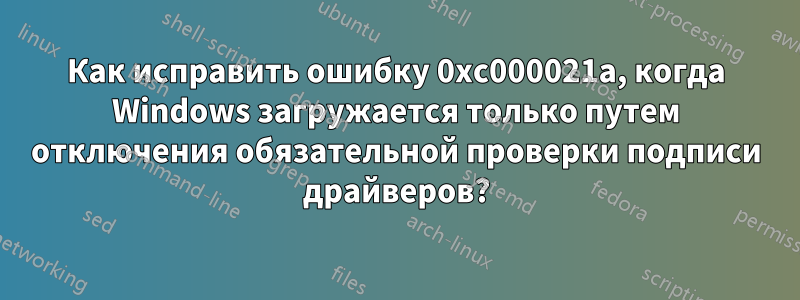 Как исправить ошибку 0xc000021a, когда Windows загружается только путем отключения обязательной проверки подписи драйверов?