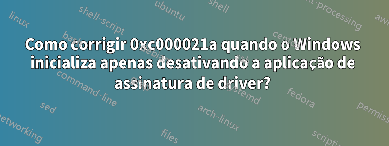 Como corrigir 0xc000021a quando o Windows inicializa apenas desativando a aplicação de assinatura de driver?