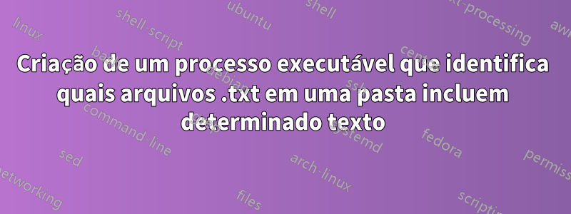 Criação de um processo executável que identifica quais arquivos .txt em uma pasta incluem determinado texto