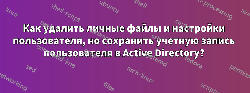 Как удалить личные файлы и настройки пользователя, но сохранить учетную запись пользователя в Active Directory?