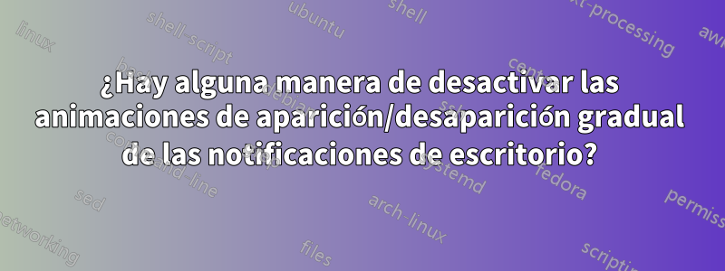 ¿Hay alguna manera de desactivar las animaciones de aparición/desaparición gradual de las notificaciones de escritorio?