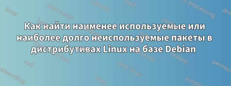 Как найти наименее используемые или наиболее долго неиспользуемые пакеты в дистрибутивах Linux на базе Debian 