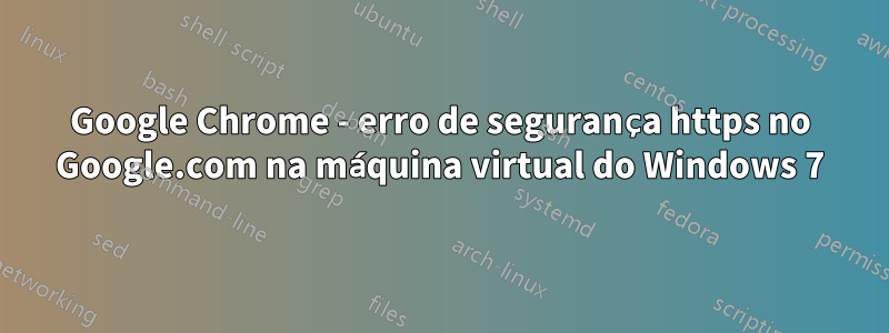 Google Chrome - erro de segurança https no Google.com na máquina virtual do Windows 7