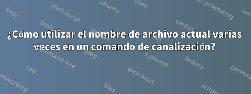 ¿Cómo utilizar el nombre de archivo actual varias veces en un comando de canalización?