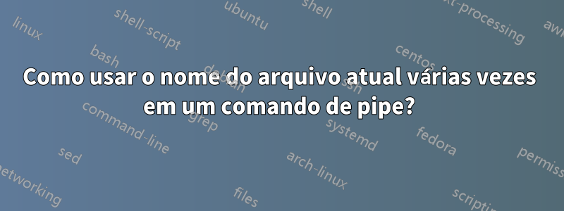 Como usar o nome do arquivo atual várias vezes em um comando de pipe?