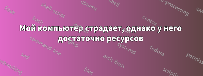 Мой компьютер страдает, однако у него достаточно ресурсов