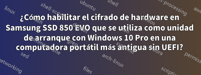 ¿Cómo habilitar el cifrado de hardware en Samsung SSD 850 EVO que se utiliza como unidad de arranque con Windows 10 Pro en una computadora portátil más antigua sin UEFI?