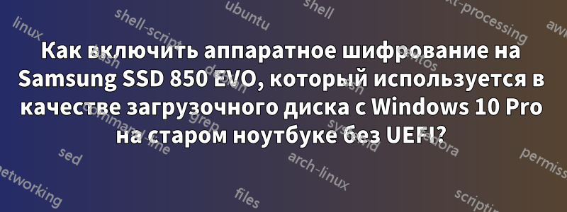 Как включить аппаратное шифрование на Samsung SSD 850 EVO, который используется в качестве загрузочного диска с Windows 10 Pro на старом ноутбуке без UEFI?