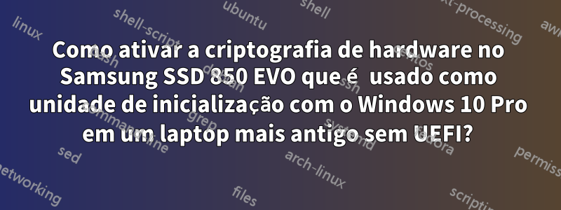 Como ativar a criptografia de hardware no Samsung SSD 850 EVO que é usado como unidade de inicialização com o Windows 10 Pro em um laptop mais antigo sem UEFI?