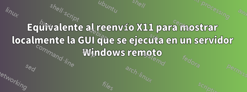 Equivalente al reenvío X11 para mostrar localmente la GUI que se ejecuta en un servidor Windows remoto