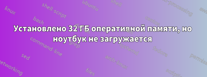 Установлено 32 ГБ оперативной памяти, но ноутбук не загружается