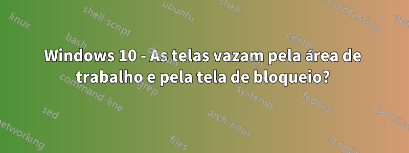 Windows 10 - As telas vazam pela área de trabalho e pela tela de bloqueio?