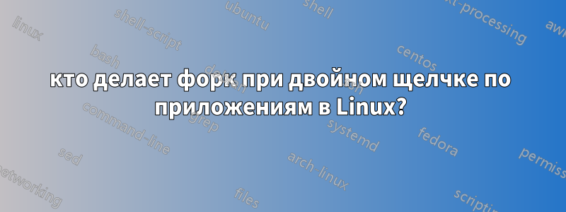 кто делает форк при двойном щелчке по приложениям в Linux?