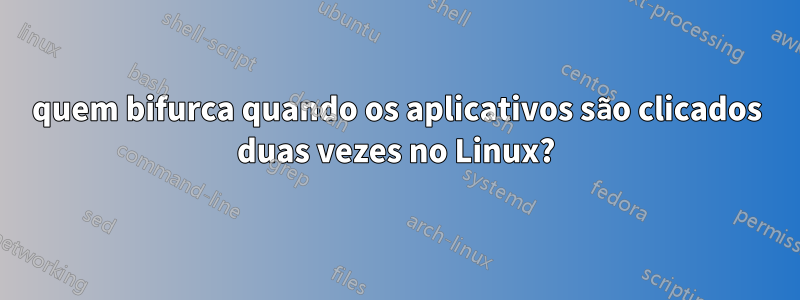 quem bifurca quando os aplicativos são clicados duas vezes no Linux?