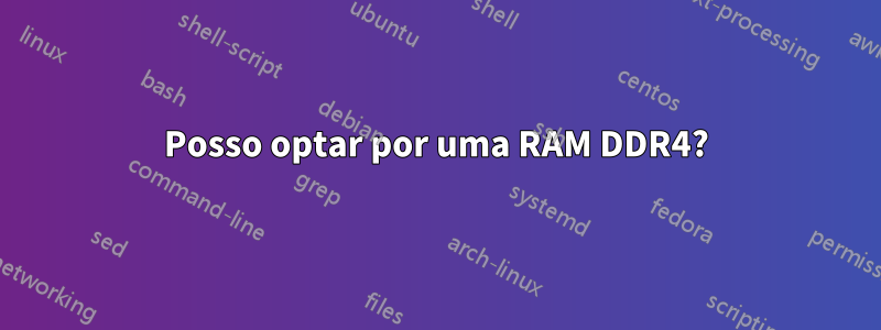 Posso optar por uma RAM DDR4?