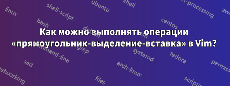 Как можно выполнять операции «прямоугольник-выделение-вставка» в Vim?