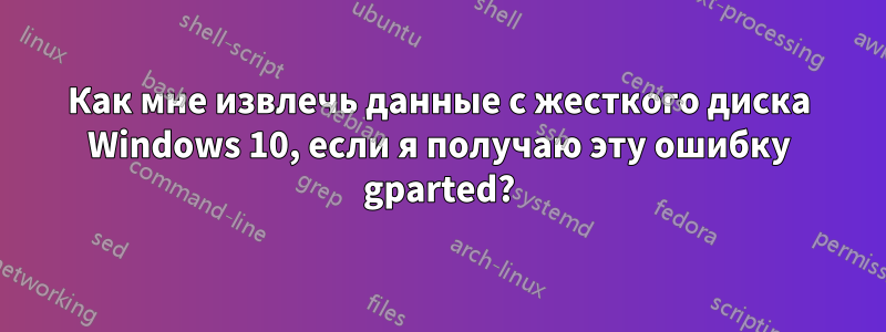 Как мне извлечь данные с жесткого диска Windows 10, если я получаю эту ошибку gparted?