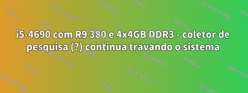 i5-4690 com R9 380 e 4x4GB DDR3 - coletor de pesquisa (?) continua travando o sistema