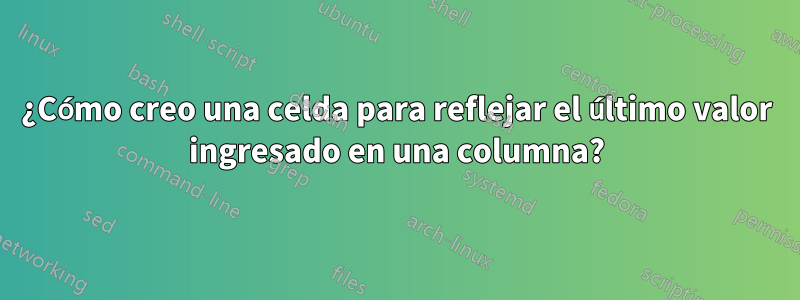 ¿Cómo creo una celda para reflejar el último valor ingresado en una columna?