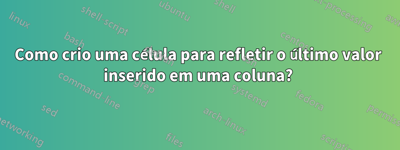 Como crio uma célula para refletir o último valor inserido em uma coluna?