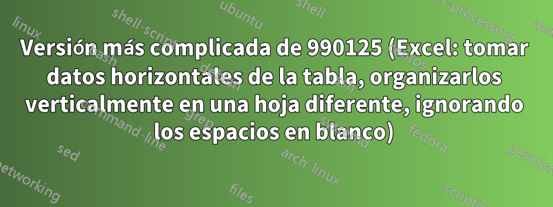 Versión más complicada de 990125 (Excel: tomar datos horizontales de la tabla, organizarlos verticalmente en una hoja diferente, ignorando los espacios en blanco)