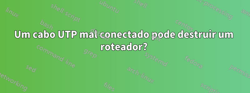 Um cabo UTP mal conectado pode destruir um roteador?